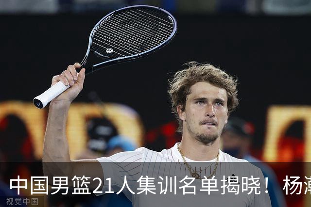 中国男篮21人集训名单揭晓！杨瀚森领衔，胡明轩周琦张镇麟落选
